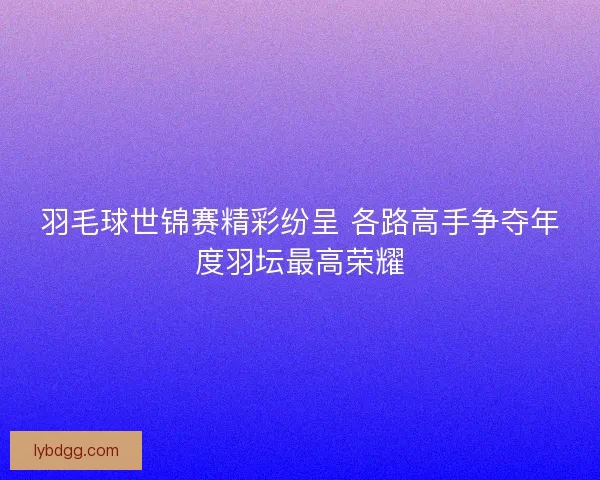 羽毛球世锦赛精彩纷呈 各路高手争夺年度羽坛最高荣耀