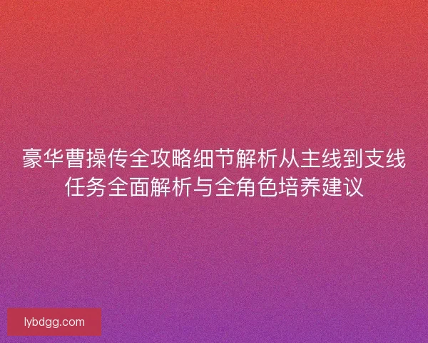 豪华曹操传全攻略细节解析从主线到支线任务全面解析与全角色培养建议