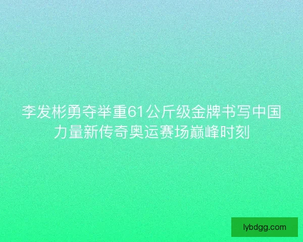 李发彬勇夺举重61公斤级金牌书写中国力量新传奇奥运赛场巅峰时刻