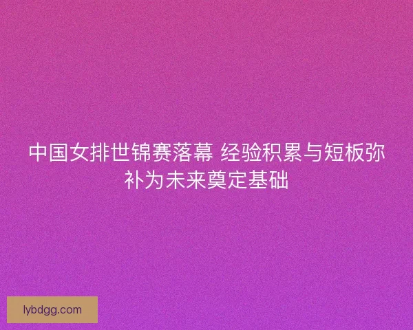 中国女排世锦赛落幕 经验积累与短板弥补为未来奠定基础