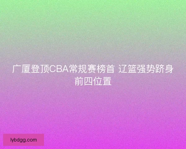 广厦登顶CBA常规赛榜首 辽篮强势跻身前四位置